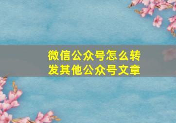 微信公众号怎么转发其他公众号文章