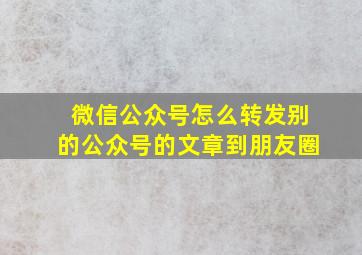 微信公众号怎么转发别的公众号的文章到朋友圈