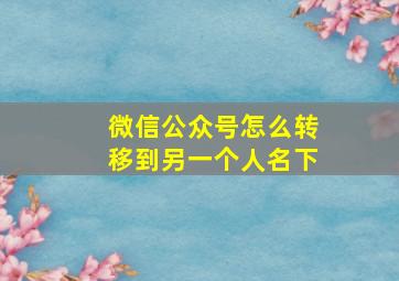 微信公众号怎么转移到另一个人名下