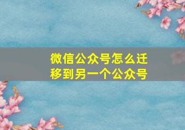 微信公众号怎么迁移到另一个公众号