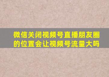 微信关闭视频号直播朋友圈的位置会让视频号流量大吗