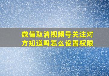 微信取消视频号关注对方知道吗怎么设置权限