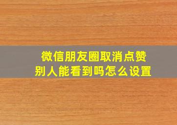 微信朋友圈取消点赞别人能看到吗怎么设置