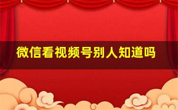 微信看视频号别人知道吗