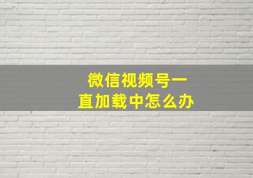 微信视频号一直加载中怎么办