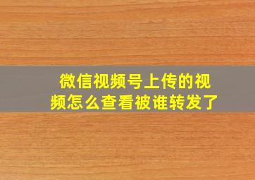 微信视频号上传的视频怎么查看被谁转发了