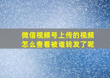 微信视频号上传的视频怎么查看被谁转发了呢