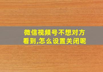 微信视频号不想对方看到,怎么设置关闭呢