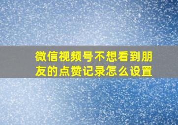 微信视频号不想看到朋友的点赞记录怎么设置