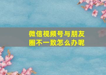 微信视频号与朋友圈不一致怎么办呢