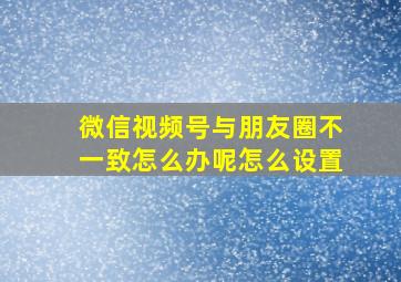 微信视频号与朋友圈不一致怎么办呢怎么设置