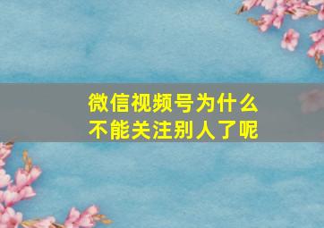 微信视频号为什么不能关注别人了呢