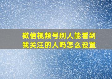 微信视频号别人能看到我关注的人吗怎么设置