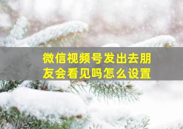 微信视频号发出去朋友会看见吗怎么设置