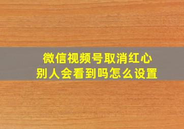 微信视频号取消红心别人会看到吗怎么设置