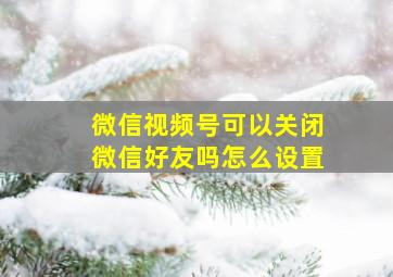 微信视频号可以关闭微信好友吗怎么设置