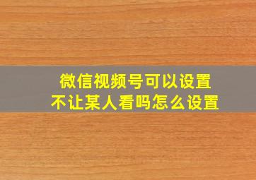 微信视频号可以设置不让某人看吗怎么设置