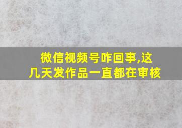 微信视频号咋回事,这几天发作品一直都在审核