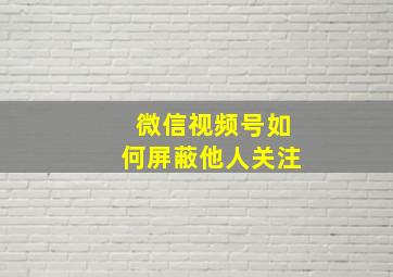 微信视频号如何屏蔽他人关注