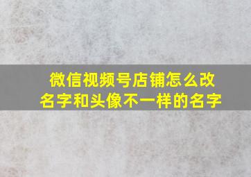 微信视频号店铺怎么改名字和头像不一样的名字