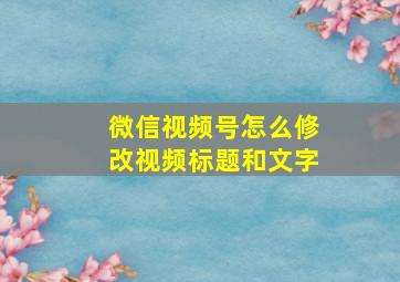 微信视频号怎么修改视频标题和文字