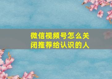 微信视频号怎么关闭推荐给认识的人