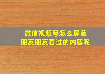 微信视频号怎么屏蔽朋友朋友看过的内容呢