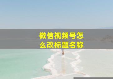 微信视频号怎么改标题名称