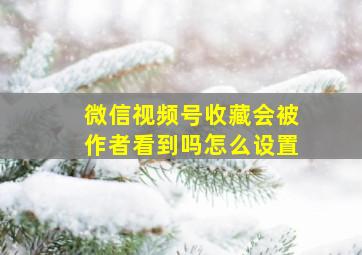 微信视频号收藏会被作者看到吗怎么设置