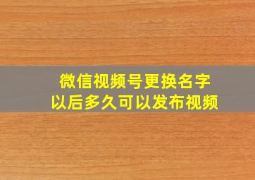 微信视频号更换名字以后多久可以发布视频