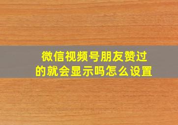 微信视频号朋友赞过的就会显示吗怎么设置