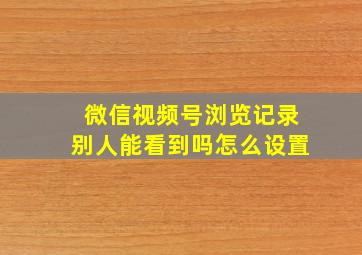 微信视频号浏览记录别人能看到吗怎么设置