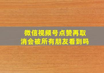 微信视频号点赞再取消会被所有朋友看到吗