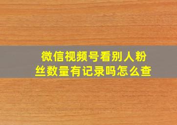 微信视频号看别人粉丝数量有记录吗怎么查