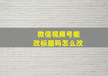 微信视频号能改标题吗怎么改