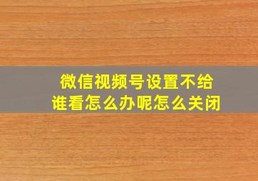 微信视频号设置不给谁看怎么办呢怎么关闭