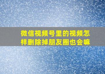 微信视频号里的视频怎样删除掉朋友圈也会嘛