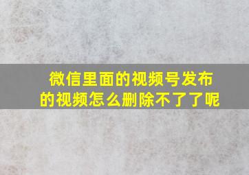 微信里面的视频号发布的视频怎么删除不了了呢