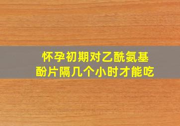 怀孕初期对乙酰氨基酚片隔几个小时才能吃