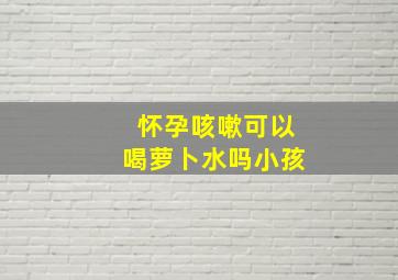 怀孕咳嗽可以喝萝卜水吗小孩