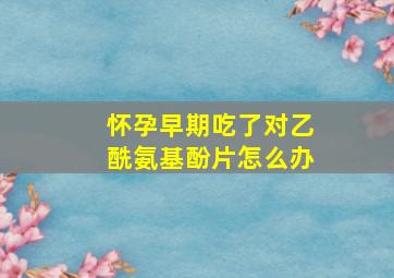 怀孕早期吃了对乙酰氨基酚片怎么办