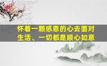 怀着一颗感恩的心去面对生活、一切都是顺心如意