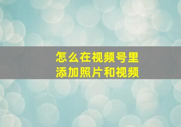 怎么在视频号里添加照片和视频