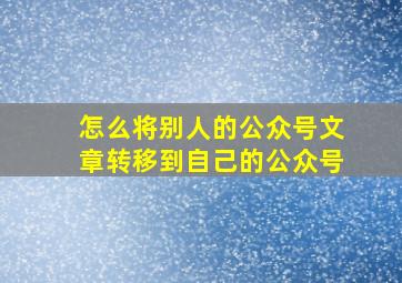 怎么将别人的公众号文章转移到自己的公众号