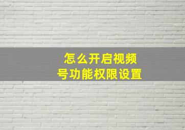 怎么开启视频号功能权限设置