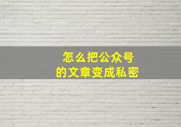 怎么把公众号的文章变成私密