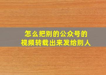 怎么把别的公众号的视频转载出来发给别人