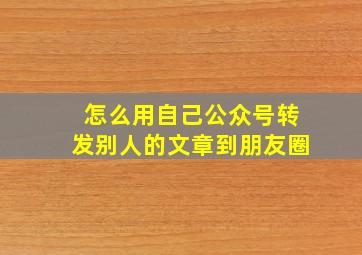 怎么用自己公众号转发别人的文章到朋友圈