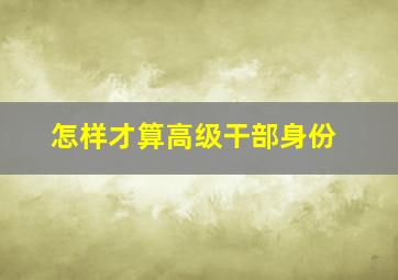 怎样才算高级干部身份