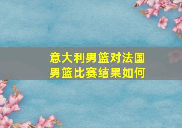 意大利男篮对法国男篮比赛结果如何